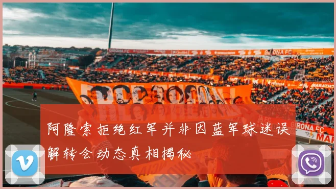 阿隆索拒绝红军并非因蓝军球迷误解转会动态真相揭秘