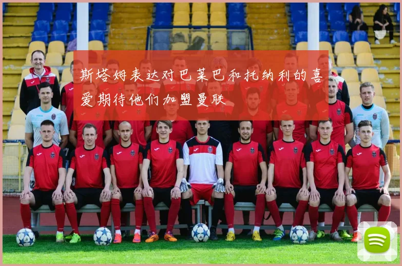 斯塔姆表达对巴莱巴和托纳利的喜爱期待他们加盟曼联