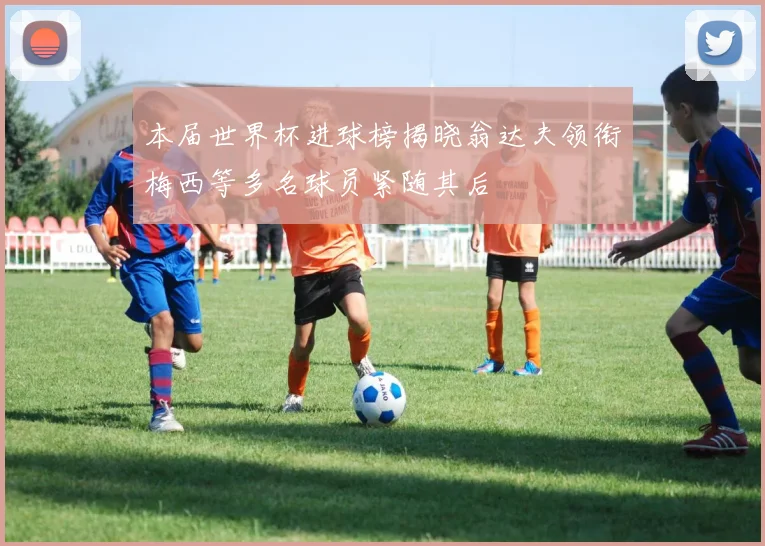 本届世界杯进球榜揭晓翁达夫领衔梅西等多名球员紧随其后