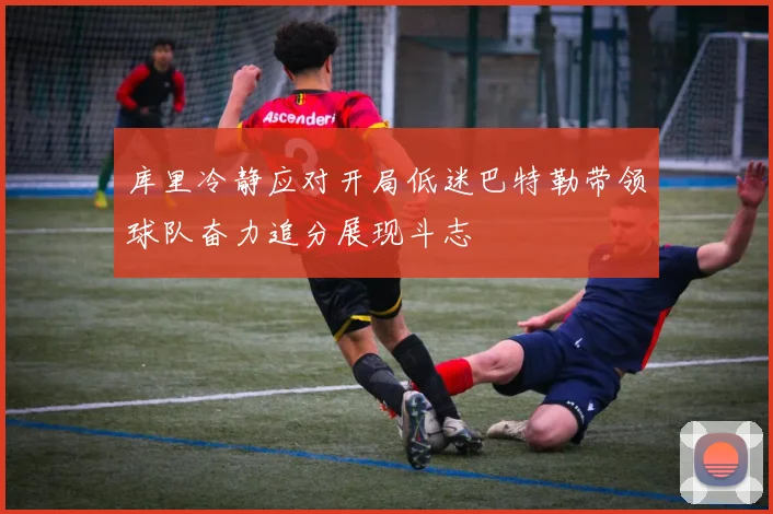 库里冷静应对开局低迷巴特勒带领球队奋力追分展现斗志
