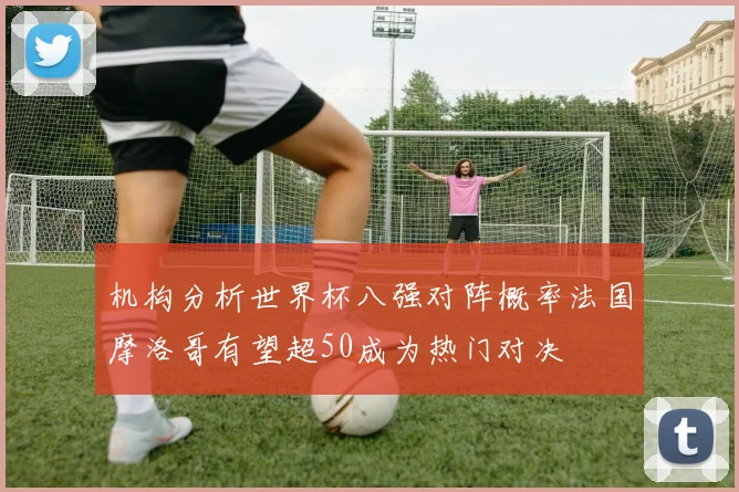 机构分析世界杯八强对阵概率法国摩洛哥有望超50成为热门对决