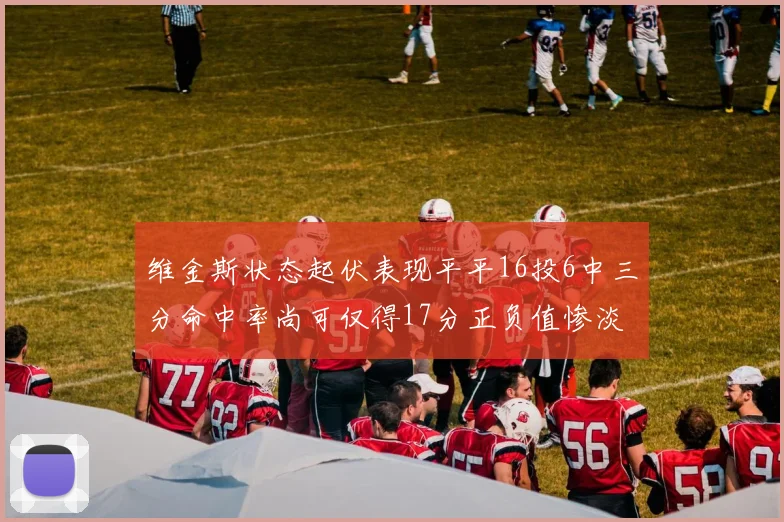 维金斯状态起伏表现平平16投6中三分命中率尚可仅得17分正负值惨淡12