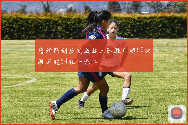 詹姆斯创历史成就三队胜利超60次胜率超64独一无二