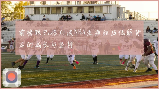 前榜眼巴格利谈NBA生涯经历低薪背后的成长与坚持
