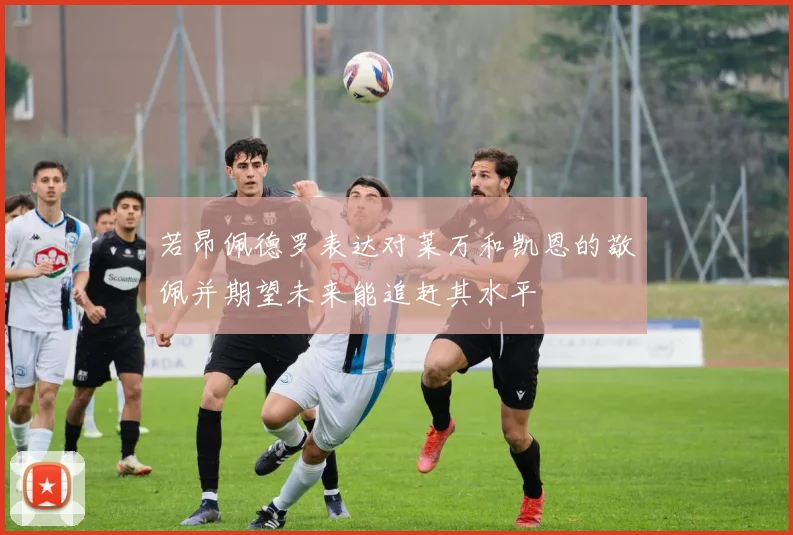 若昂佩德罗表达对莱万和凯恩的敬佩并期望未来能追赶其水平