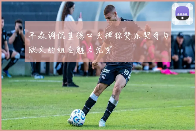 平森调侃基德口头禅称赞东契奇与欧文的组合魅力无穷