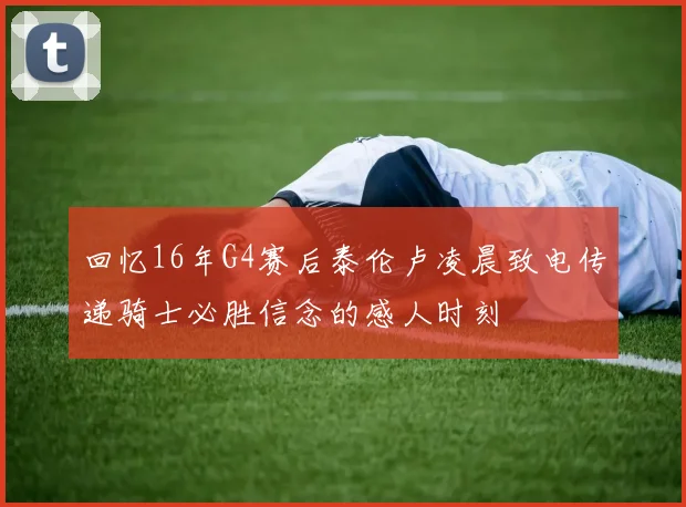 回忆16年G4赛后泰伦卢凌晨致电传递骑士必胜信念的感人时刻