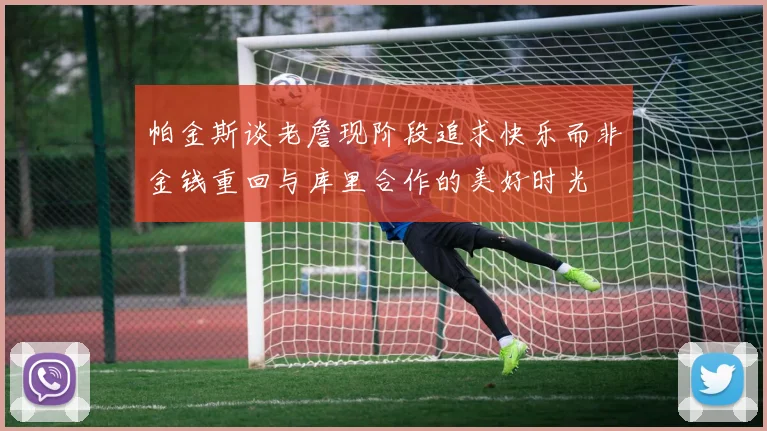帕金斯谈老詹现阶段追求快乐而非金钱重回与库里合作的美好时光