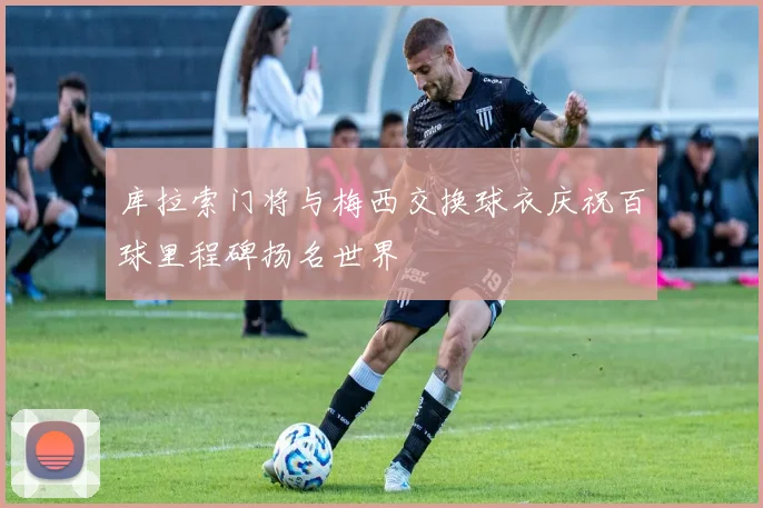 库拉索门将与梅西交换球衣庆祝百球里程碑扬名世界