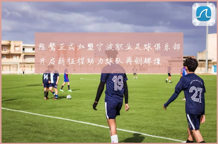 陈骜正式加盟宁波职业足球俱乐部开启新征程助力球队再创辉煌
