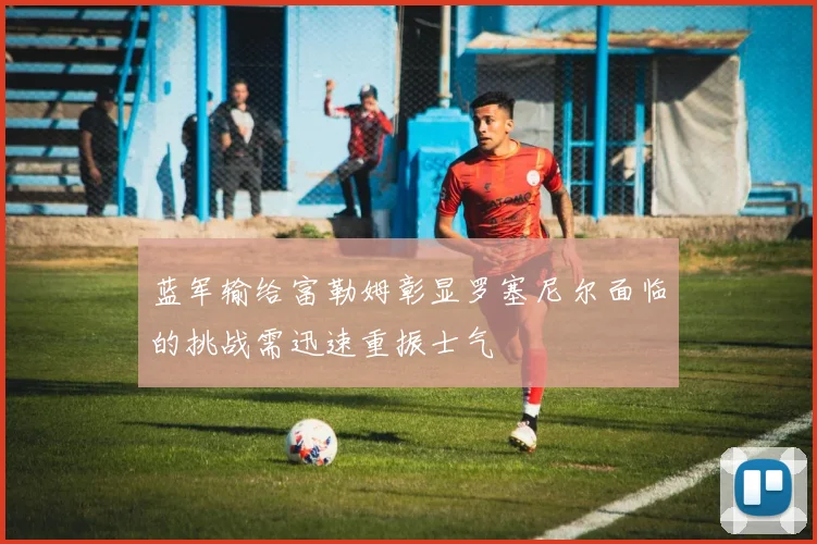蓝军输给富勒姆彰显罗塞尼尔面临的挑战需迅速重振士气