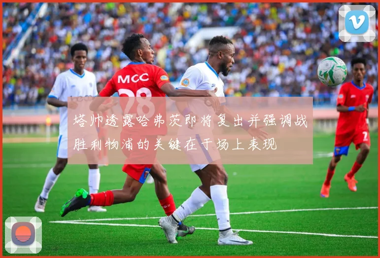 塔帅透露哈弗茨即将复出并强调战胜利物浦的关键在于场上表现