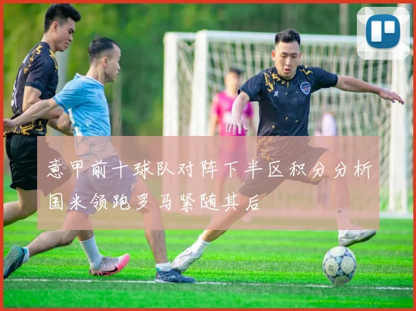 意甲前十球队对阵下半区积分分析国米领跑罗马紧随其后