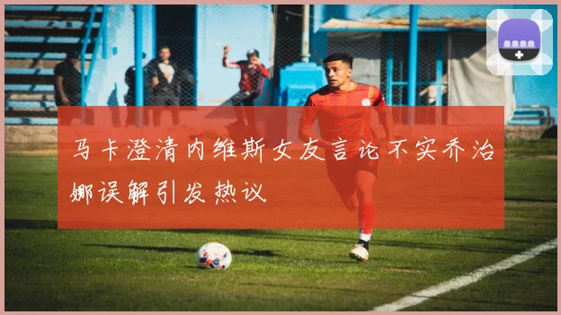 马卡澄清内维斯女友言论不实乔治娜误解引发热议