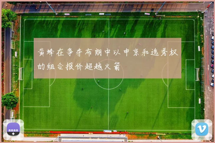 黄蜂在争夺布朗中以申京和选秀权的组合报价超越火箭