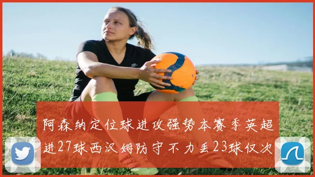 阿森纳定位球进攻强势本赛季英超进27球西汉姆防守不力丢23球仅次于伯恩茅斯