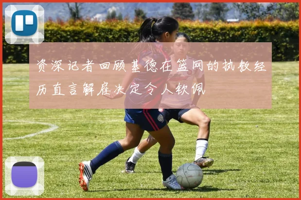 资深记者回顾基德在篮网的执教经历直言解雇决定令人钦佩