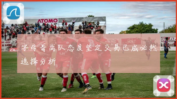字母哥离队态度坚定交易已成必然选择分析