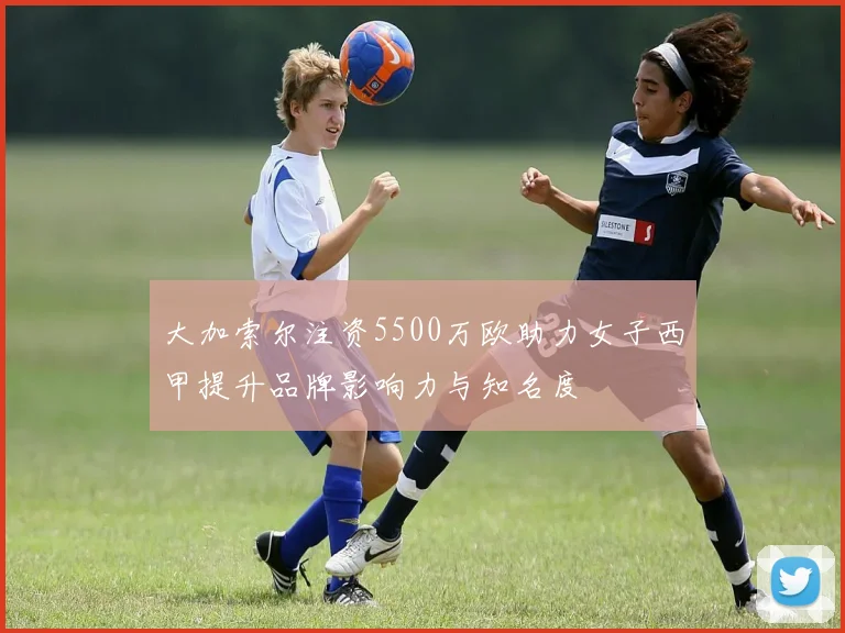 大加索尔注资5500万欧助力女子西甲提升品牌影响力与知名度