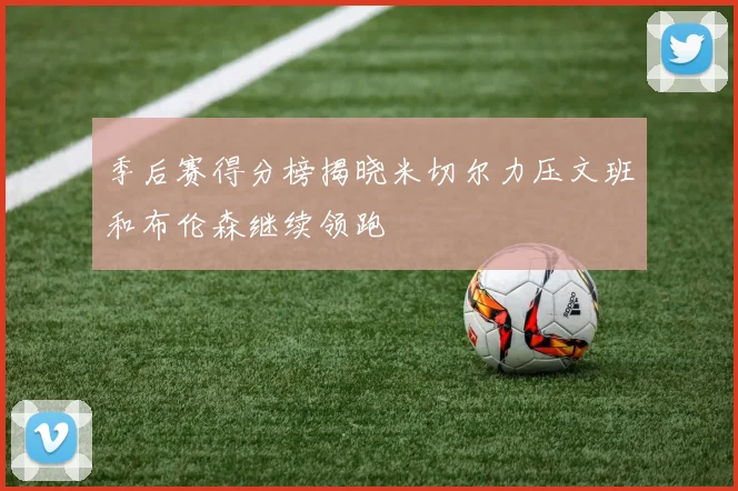 季后赛得分榜揭晓米切尔力压文班和布伦森继续领跑